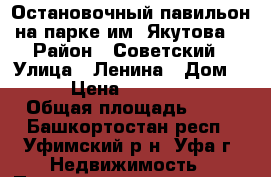 Остановочный павильон на парке им. Якутова. › Район ­ Советский › Улица ­ Ленина › Дом ­ 65 › Цена ­ 4 000 000 › Общая площадь ­ 33 - Башкортостан респ., Уфимский р-н, Уфа г. Недвижимость » Помещения продажа   . Башкортостан респ.